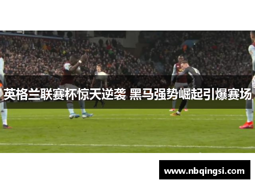 英格兰联赛杯惊天逆袭 黑马强势崛起引爆赛场